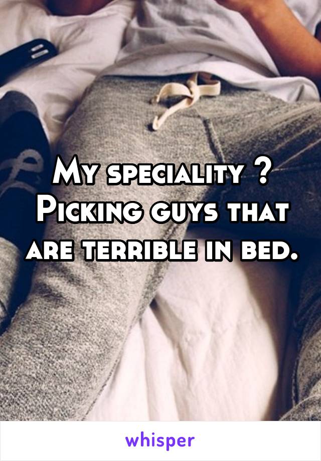 My speciality ? Picking guys that are terrible in bed. 