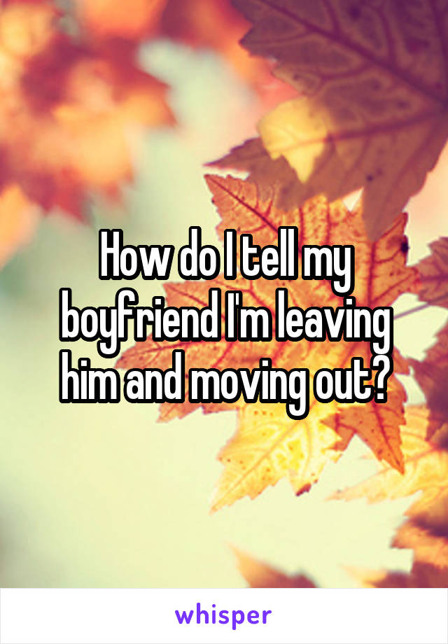 How do I tell my boyfriend I'm leaving him and moving out?