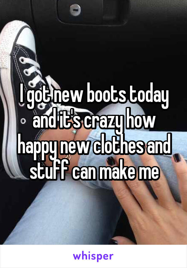 I got new boots today and it's crazy how happy new clothes and stuff can make me