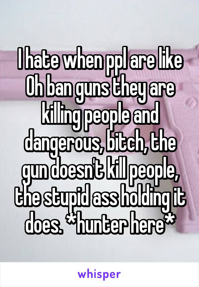 I hate when ppl are like Oh ban guns they are killing people and dangerous, bitch, the gun doesn't kill people, the stupid ass holding it does. *hunter here*