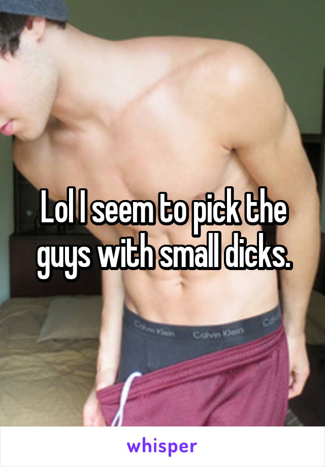 Lol I seem to pick the guys with small dicks.