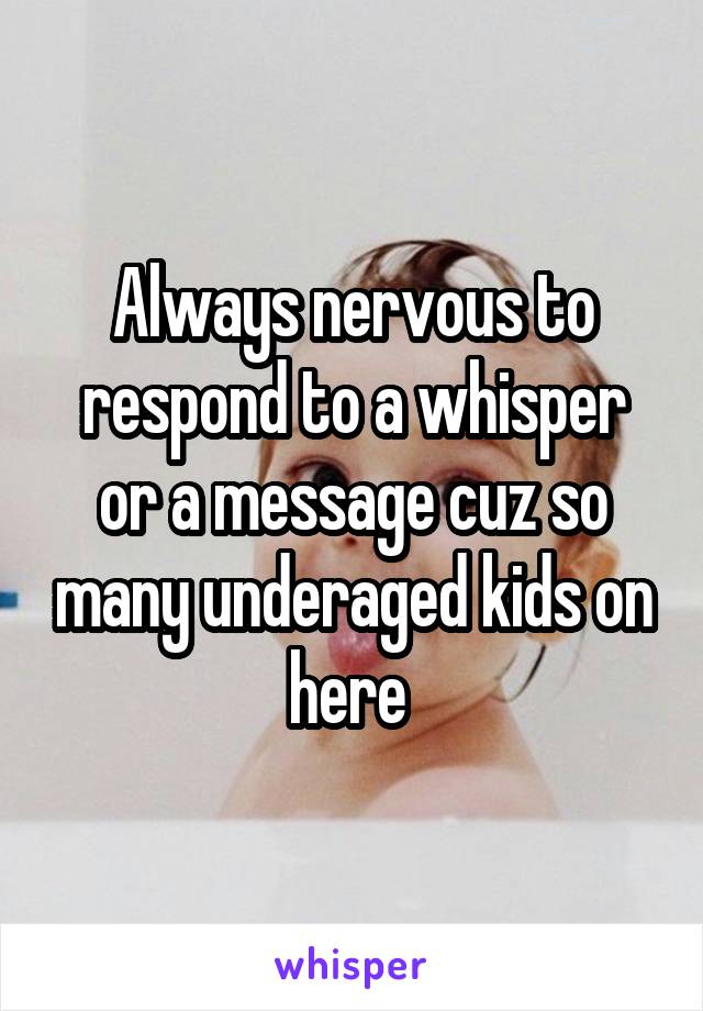 Always nervous to respond to a whisper or a message cuz so many underaged kids on here 