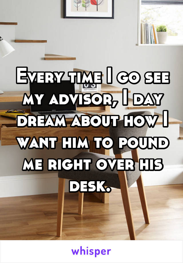 Every time I go see my advisor, I day dream about how I want him to pound me right over his desk. 