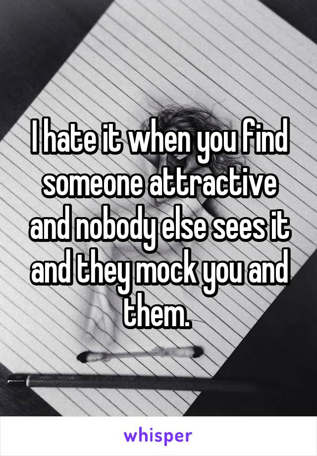 I hate it when you find someone attractive and nobody else sees it and they mock you and them. 