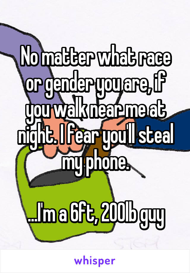 No matter what race or gender you are, if you walk near me at night. I fear you'll steal my phone.

...I'm a 6ft, 200lb guy