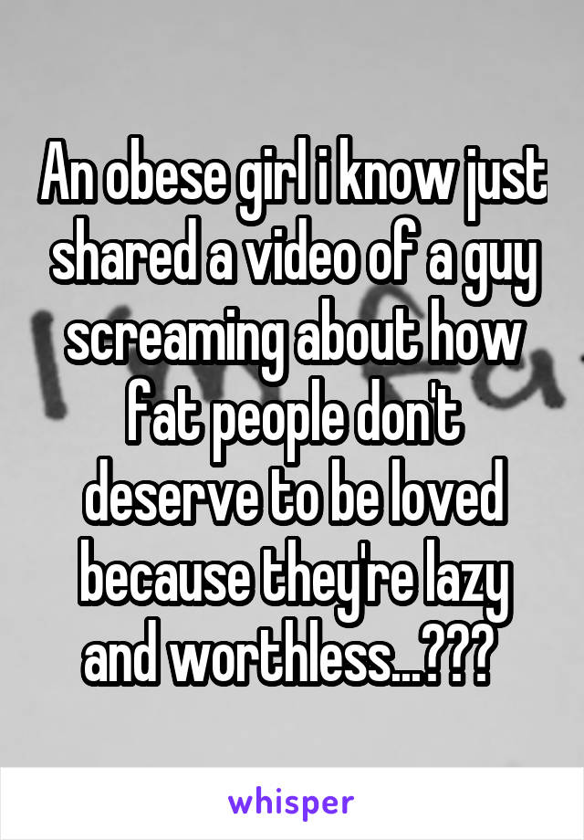 An obese girl i know just shared a video of a guy screaming about how fat people don't deserve to be loved because they're lazy and worthless...??? 