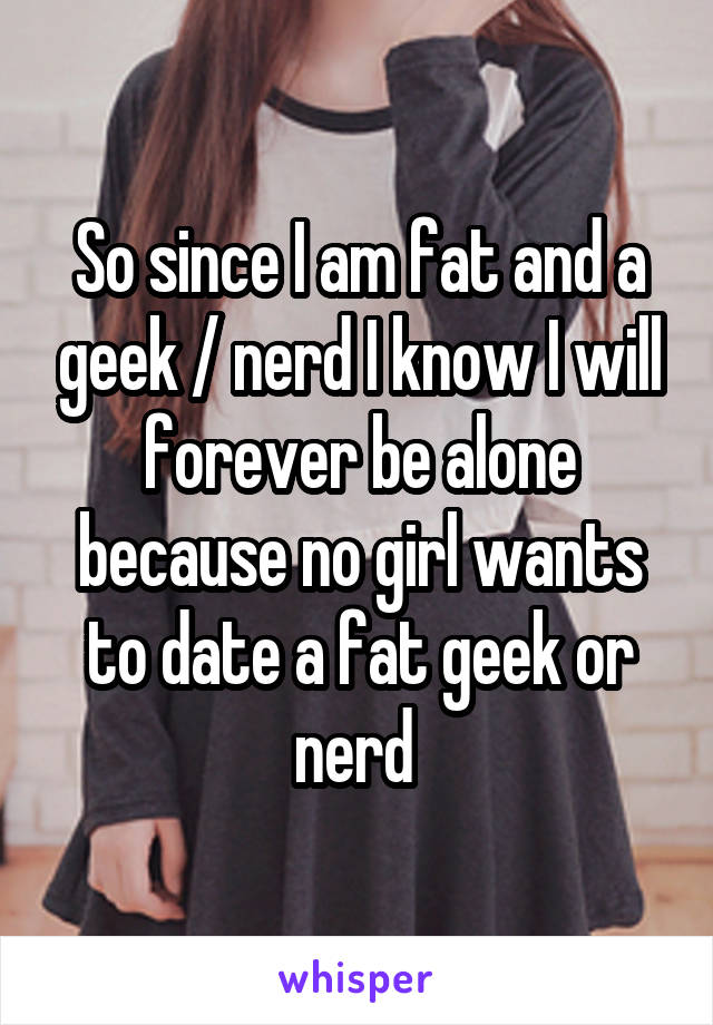 So since I am fat and a geek / nerd I know I will forever be alone because no girl wants to date a fat geek or nerd 