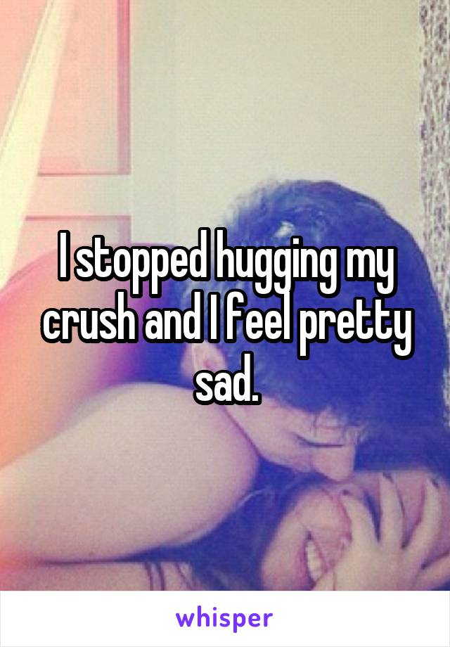 I stopped hugging my crush and I feel pretty sad.