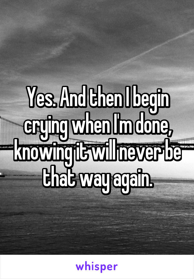 Yes. And then I begin crying when I'm done, knowing it will never be that way again.