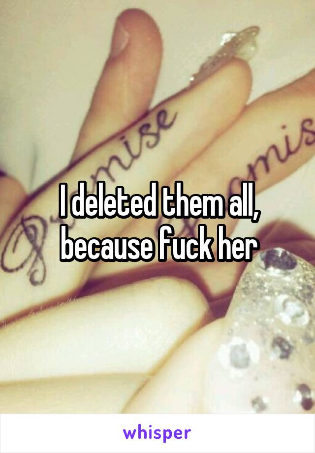 I deleted them all, because fuck her