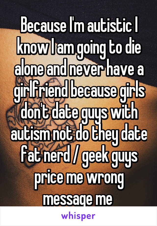 Because I'm autistic I know I am going to die alone and never have a girlfriend because girls don't date guys with autism not do they date fat nerd / geek guys price me wrong message me 