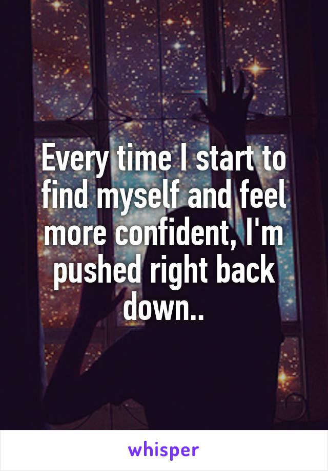 Every time I start to find myself and feel more confident, I'm pushed right back down..