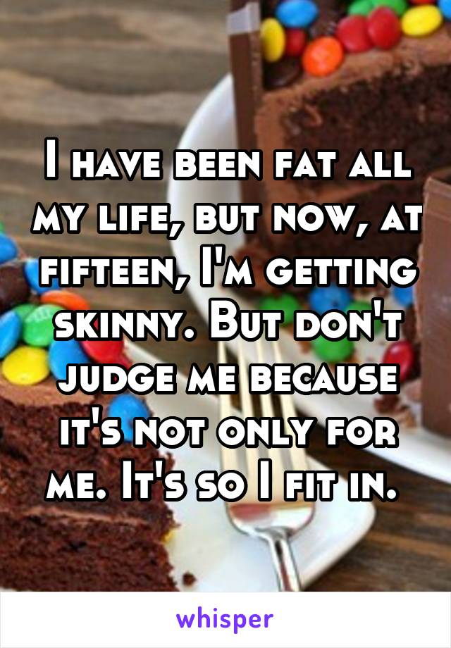 I have been fat all my life, but now, at fifteen, I'm getting skinny. But don't judge me because it's not only for me. It's so I fit in. 