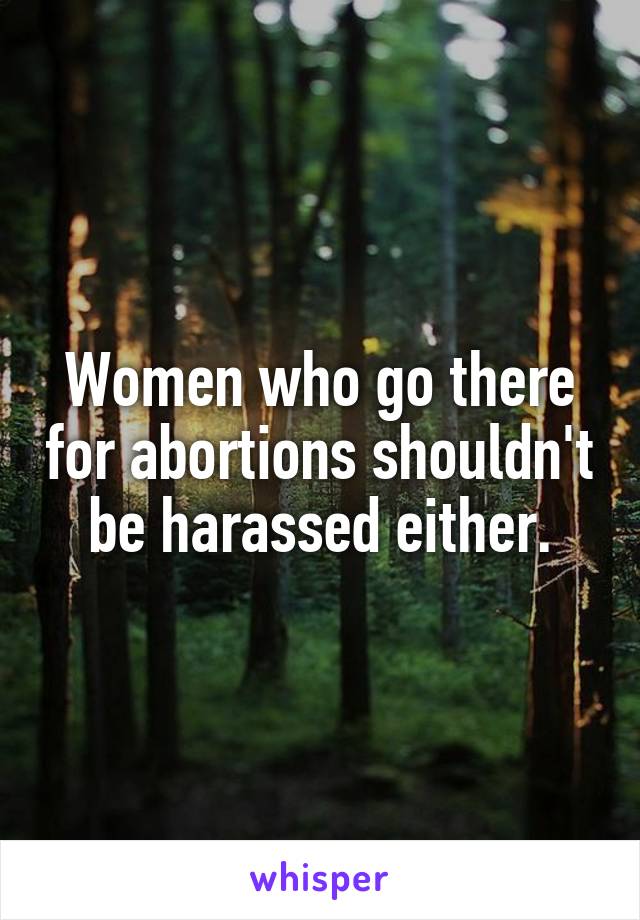 Women who go there for abortions shouldn't be harassed either.