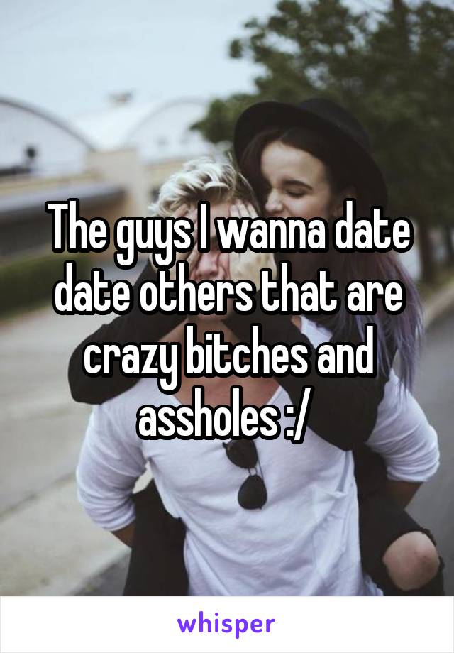 The guys I wanna date date others that are crazy bitches and assholes :/ 