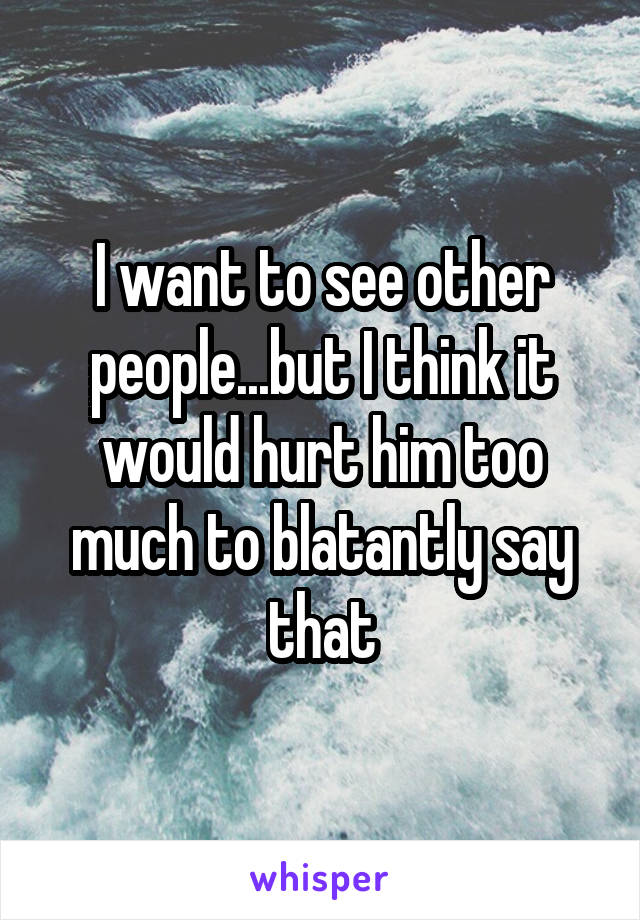 I want to see other people...but I think it would hurt him too much to blatantly say that