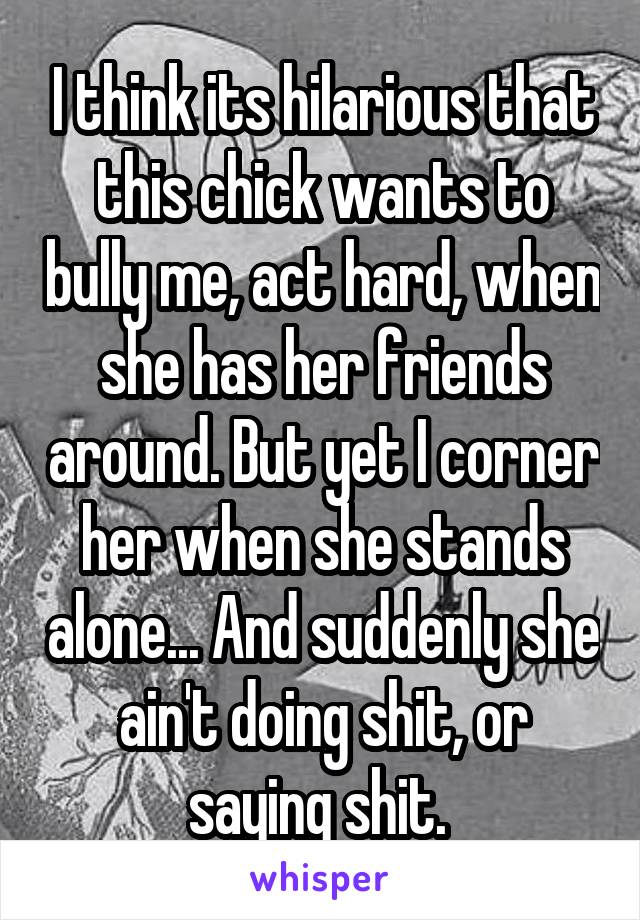 I think its hilarious that this chick wants to bully me, act hard, when she has her friends around. But yet I corner her when she stands alone... And suddenly she ain't doing shit, or saying shit. 