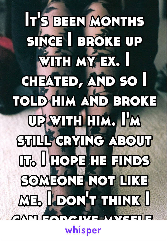 It's been months since I broke up with my ex. I cheated, and so I told him and broke up with him. I'm still crying about it. I hope he finds someone not like me. I don't think I can forgive myself.