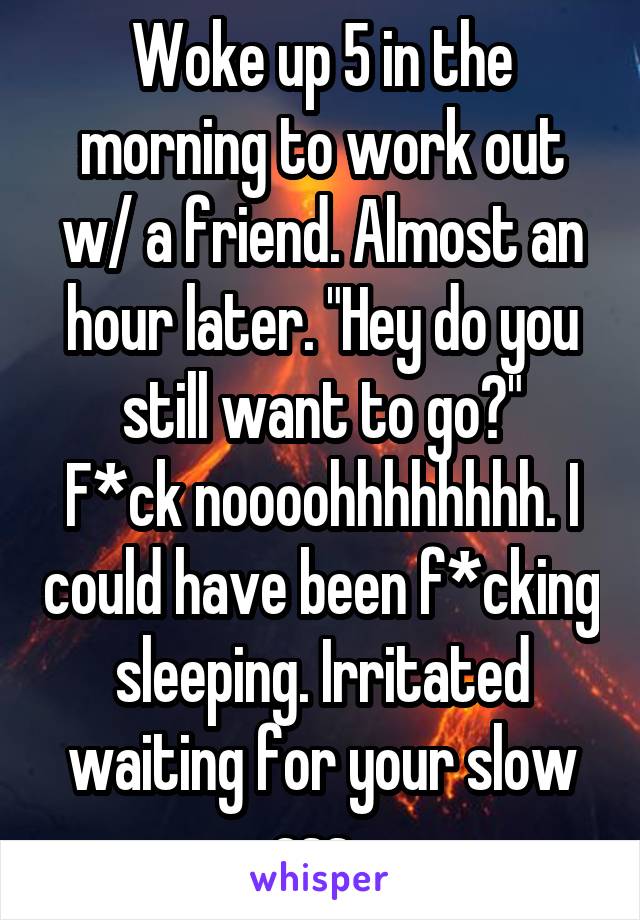 Woke up 5 in the morning to work out w/ a friend. Almost an hour later. "Hey do you still want to go?"
F*ck noooohhhhhhhh. I could have been f*cking sleeping. Irritated waiting for your slow ass. 