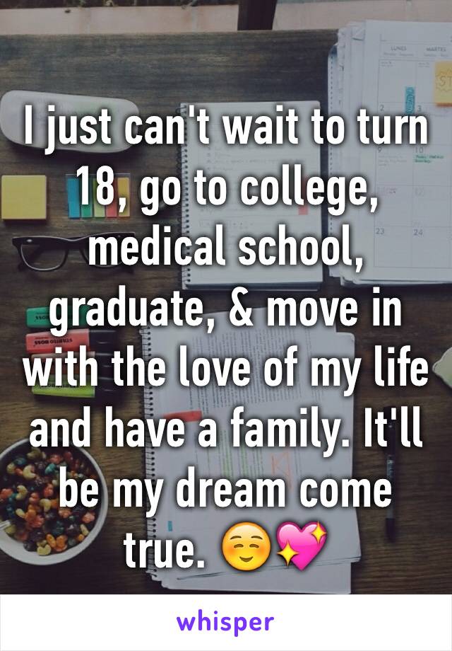 I just can't wait to turn 18, go to college, medical school, graduate, & move in with the love of my life and have a family. It'll be my dream come true. ☺️💖