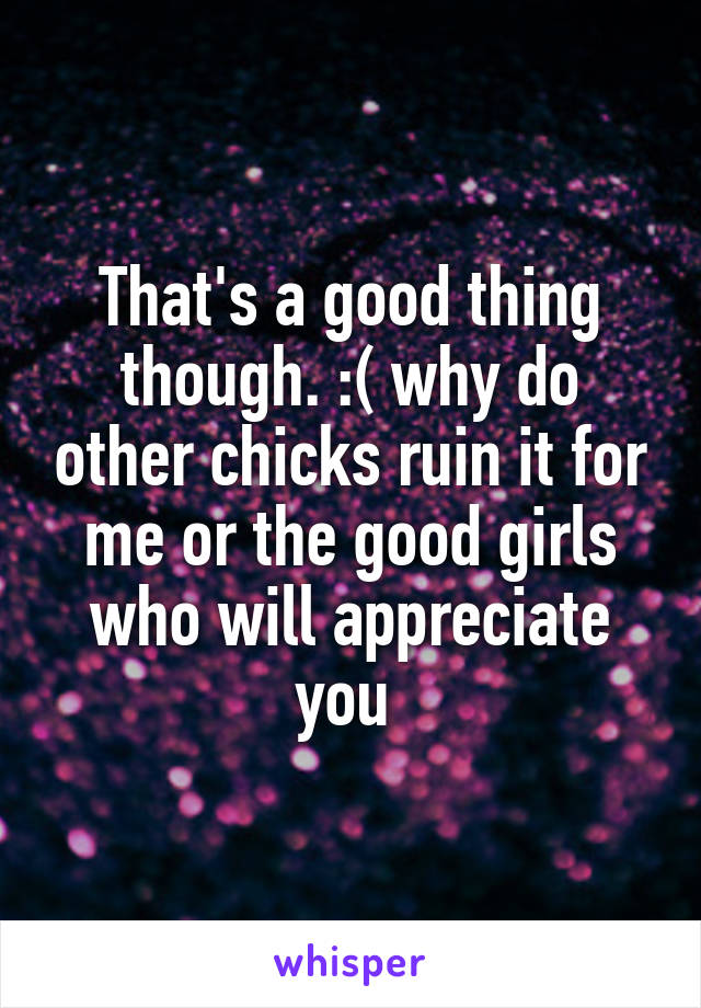 That's a good thing though. :( why do other chicks ruin it for me or the good girls who will appreciate you 