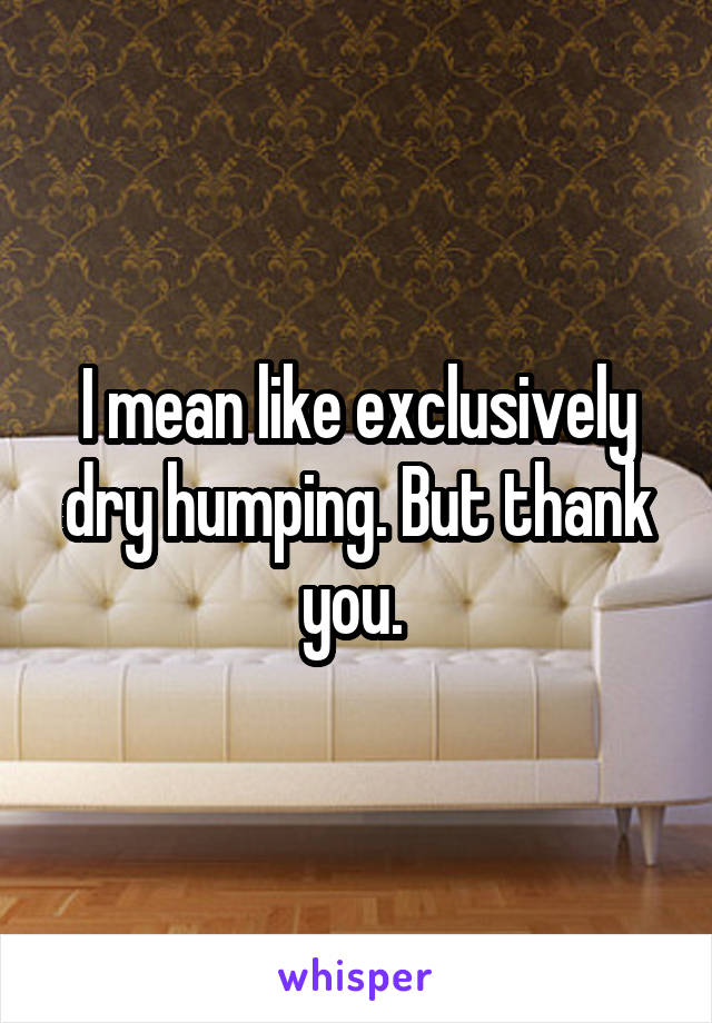 I mean like exclusively dry humping. But thank you. 