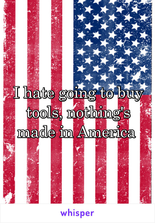 I hate going to buy tools, nothing's made in America 