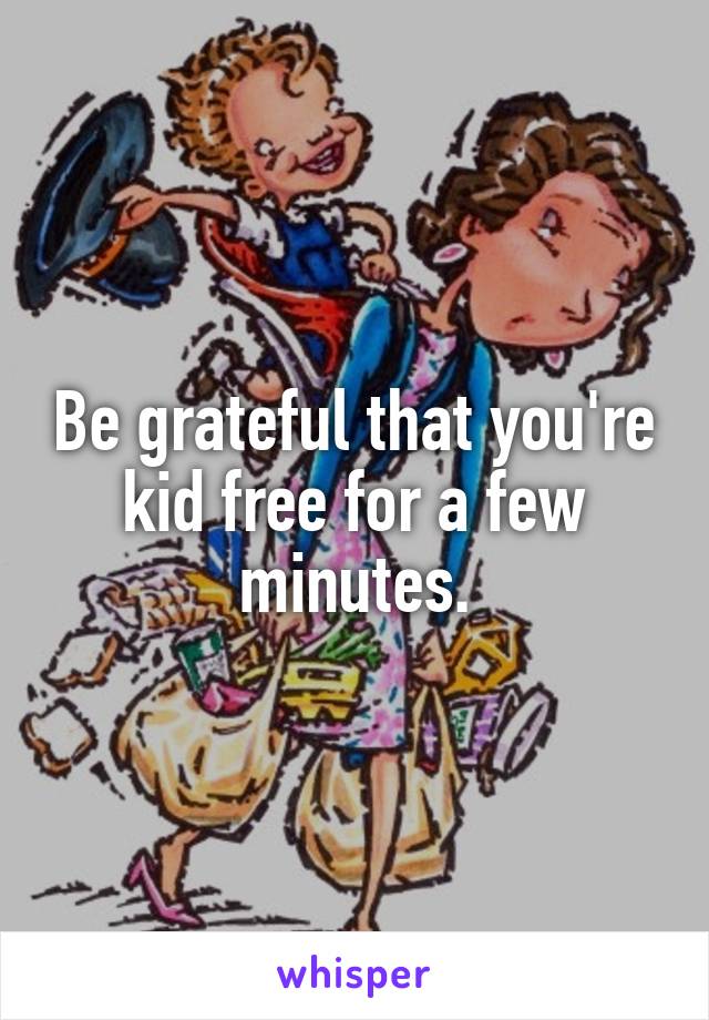 Be grateful that you're kid free for a few minutes.