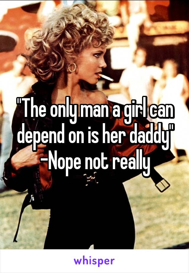 "The only man a girl can depend on is her daddy"
-Nope not really