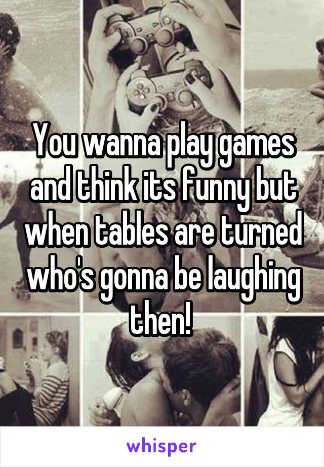 You wanna play games and think its funny but when tables are turned who's gonna be laughing then! 