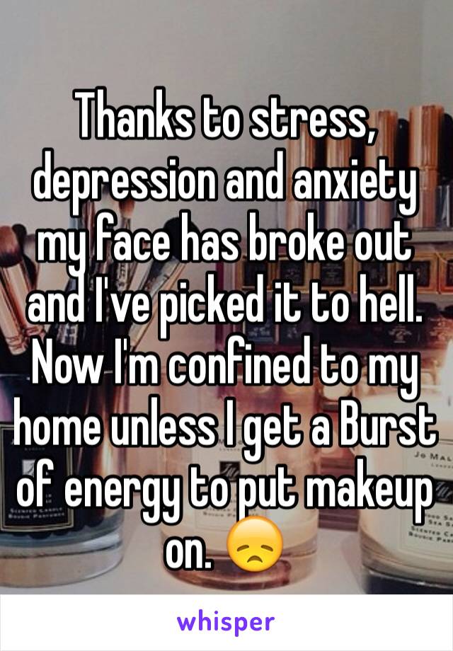 Thanks to stress, depression and anxiety my face has broke out and I've picked it to hell. Now I'm confined to my home unless I get a Burst of energy to put makeup on. 😞