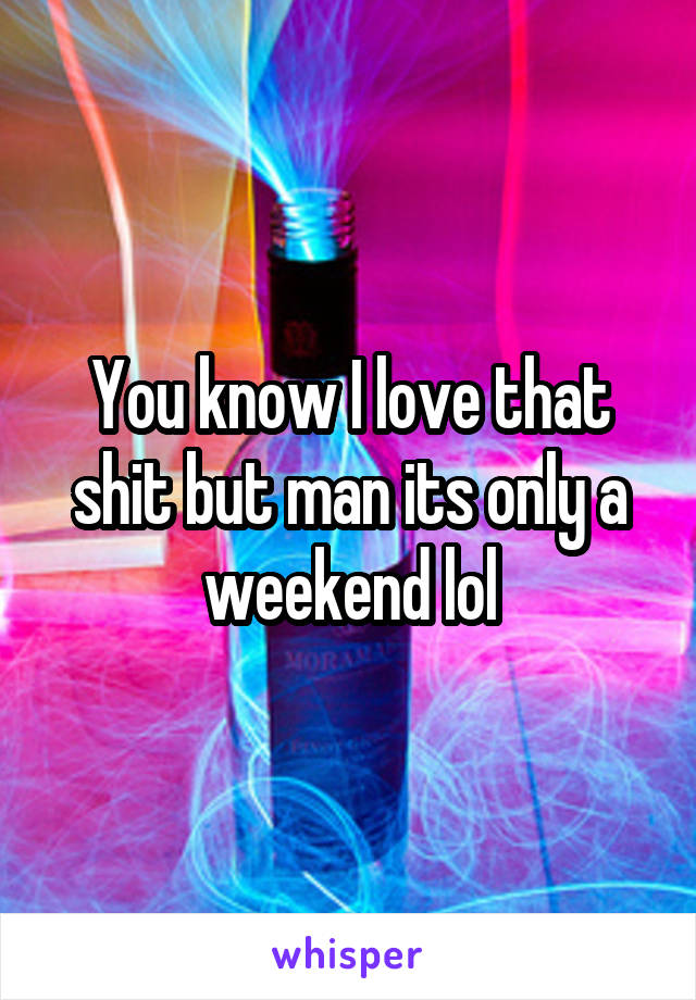 You know I love that shit but man its only a weekend lol