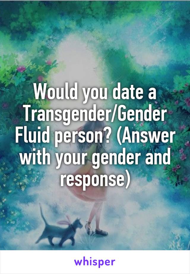 Would you date a Transgender/Gender Fluid person? (Answer with your gender and response)