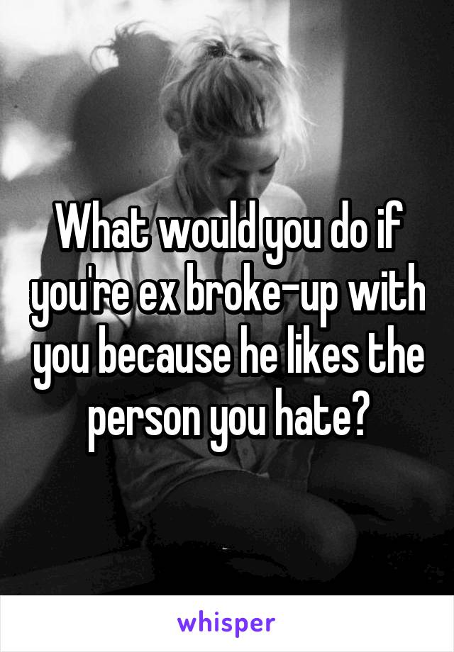 What would you do if you're ex broke-up with you because he likes the person you hate?