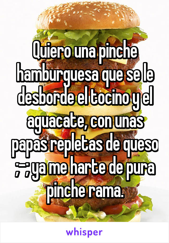 Quiero una pinche hamburguesa que se le desborde el tocino y el aguacate, con unas papas repletas de queso ;-; ya me harte de pura pinche rama.