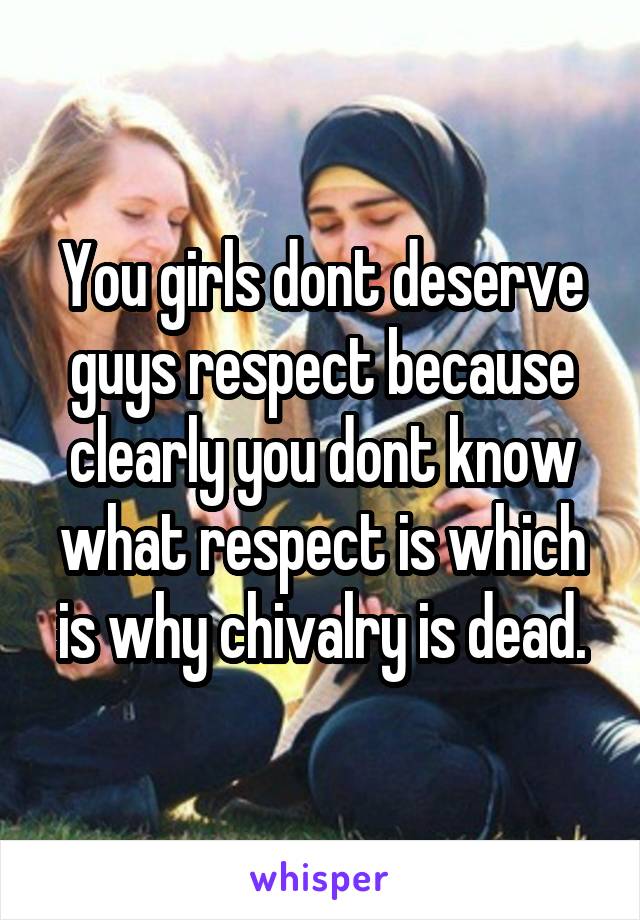 You girls dont deserve guys respect because clearly you dont know what respect is which is why chivalry is dead.