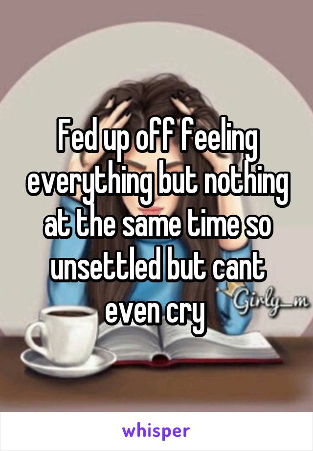 Fed up off feeling everything but nothing at the same time so unsettled but cant even cry 