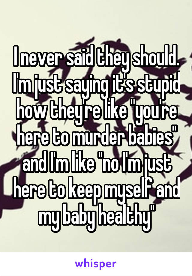 I never said they should. I'm just saying it's stupid how they're like "you're here to murder babies" and I'm like "no I'm just here to keep myself and my baby healthy"