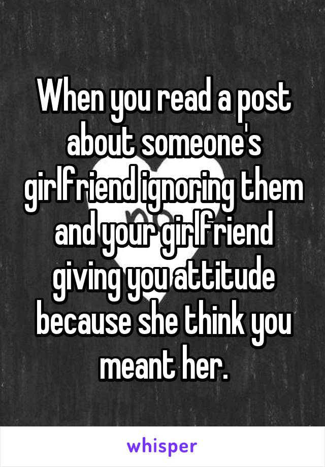 When you read a post about someone's girlfriend ignoring them and your girlfriend giving you attitude because she think you meant her.