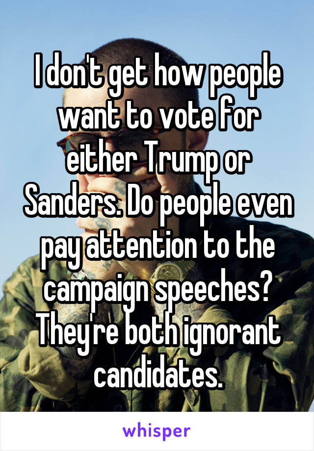 I don't get how people want to vote for either Trump or Sanders. Do people even pay attention to the campaign speeches? They're both ignorant candidates.