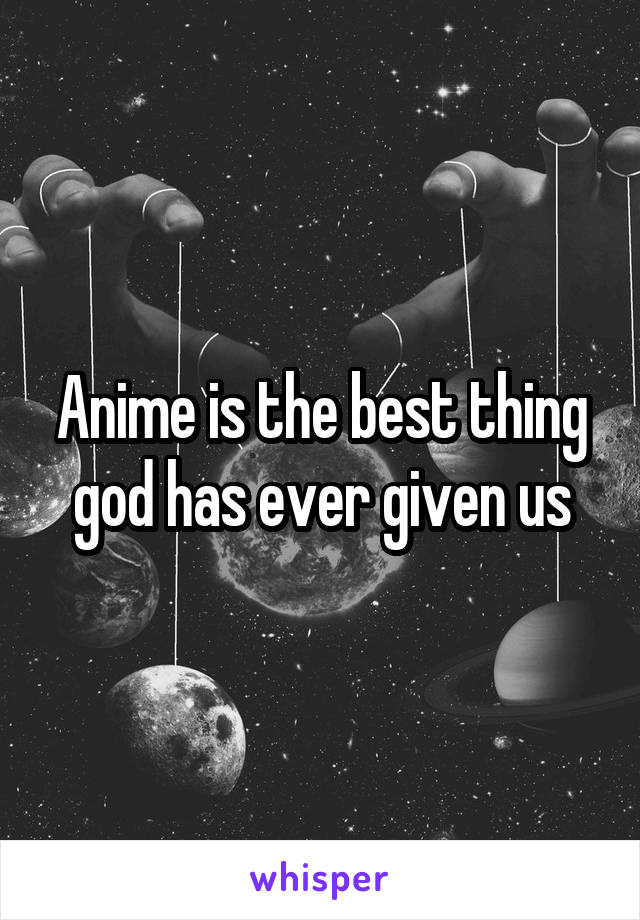 Anime is the best thing god has ever given us