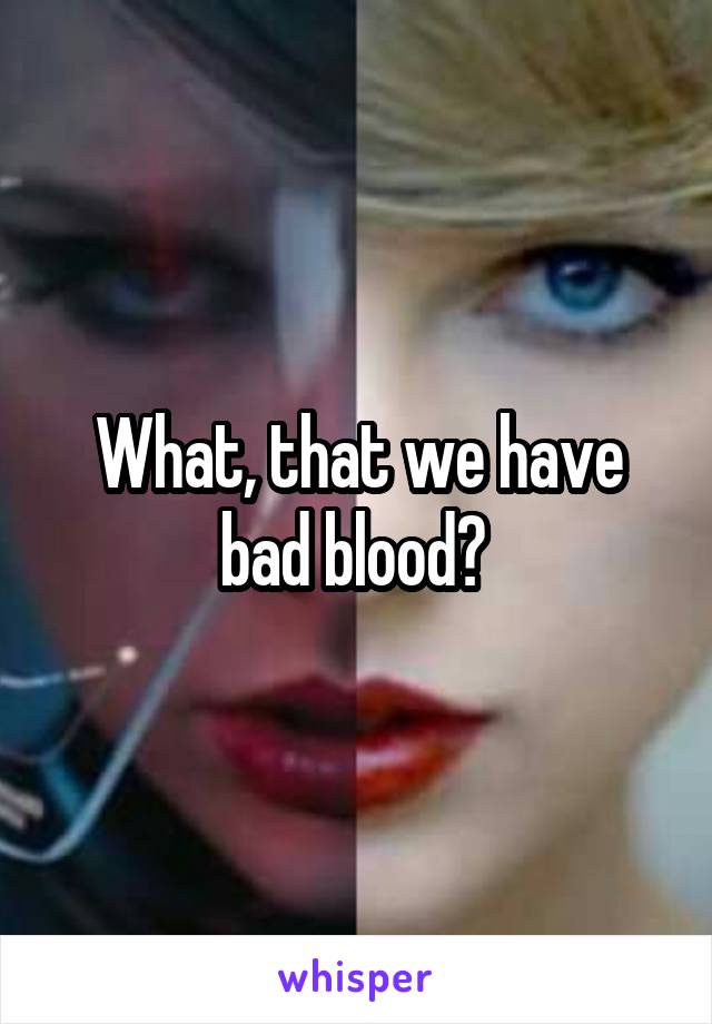 What, that we have bad blood? 