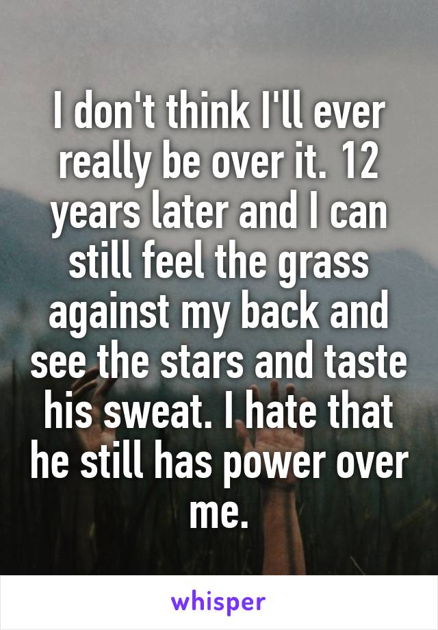 I don't think I'll ever really be over it. 12 years later and I can still feel the grass against my back and see the stars and taste his sweat. I hate that he still has power over me.