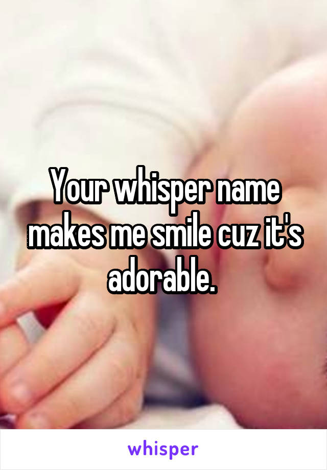 Your whisper name makes me smile cuz it's adorable. 