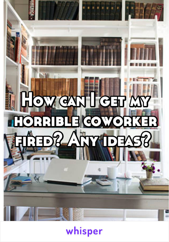 How can I get my horrible coworker fired? Any ideas? 