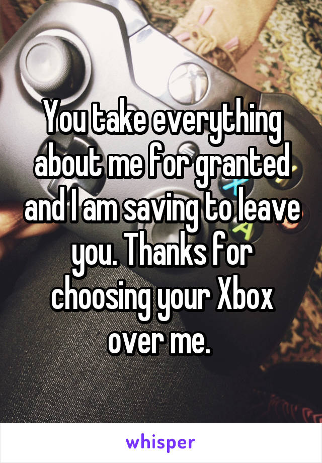 You take everything about me for granted and I am saving to leave you. Thanks for choosing your Xbox over me. 