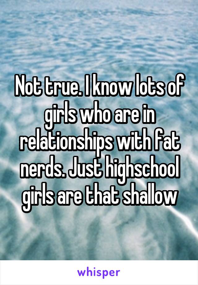 Not true. I know lots of girls who are in relationships with fat nerds. Just highschool girls are that shallow