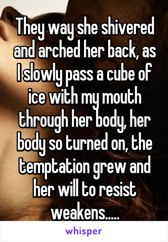 They way she shivered and arched her back, as I slowly pass a cube of ice with my mouth through her body, her body so turned on, the temptation grew and her will to resist weakens.....