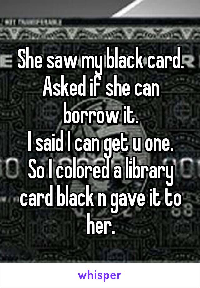 She saw my black card.
Asked if she can borrow it.
I said I can get u one.
So I colored a library card black n gave it to her.