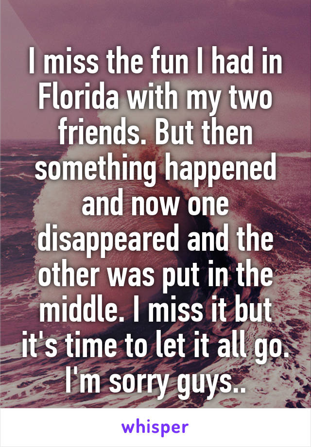 I miss the fun I had in Florida with my two friends. But then something happened and now one disappeared and the other was put in the middle. I miss it but it's time to let it all go. I'm sorry guys..